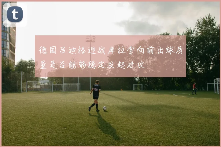 德国吕迪格迎战库拉索向前出球质量是否能够稳定发起进攻