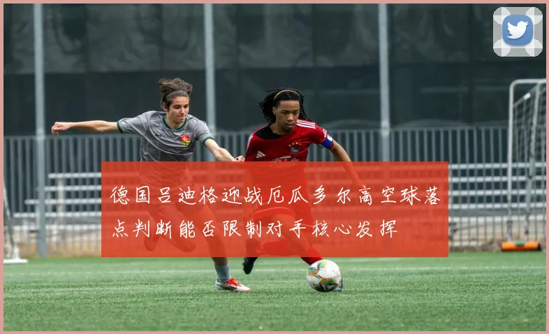 德国吕迪格迎战厄瓜多尔高空球落点判断能否限制对手核心发挥
