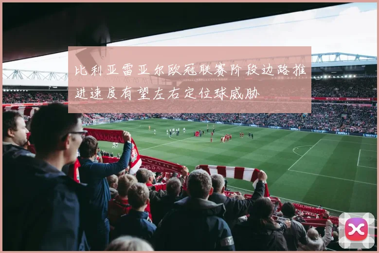 比利亚雷亚尔欧冠联赛阶段边路推进速度有望左右定位球威胁