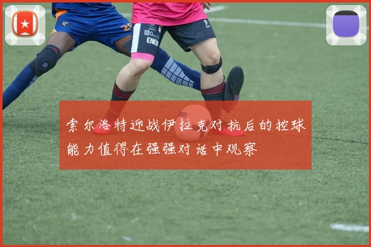 索尔洛特迎战伊拉克对抗后的控球能力值得在强强对话中观察