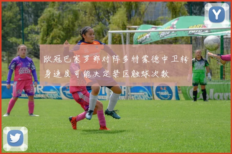 欧冠巴塞罗那对阵多特蒙德中卫转身速度可能决定禁区触球次数