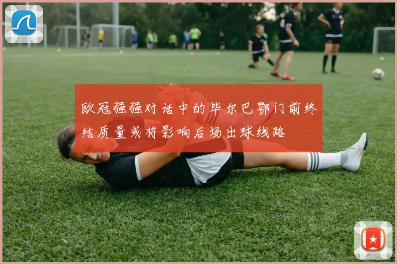 欧冠强强对话中的毕尔巴鄂门前终结质量或将影响后场出球线路