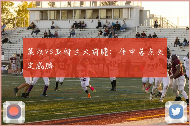 莱切vs亚特兰大前瞻：传中落点决定威胁