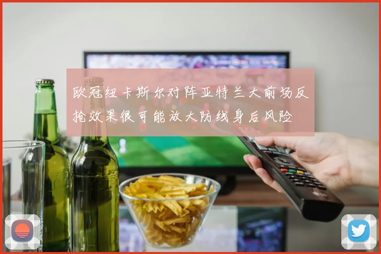 欧冠纽卡斯尔对阵亚特兰大前场反抢效果很可能放大防线身后风险