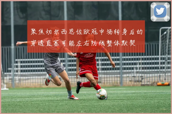 聚焦切尔西恩佐欧冠中场转身后的穿透直塞可能左右防线整体默契