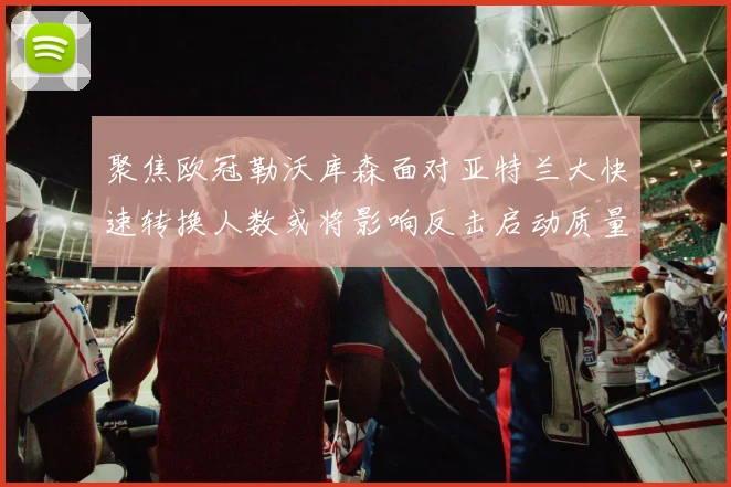 聚焦欧冠勒沃库森面对亚特兰大快速转换人数或将影响反击启动质量