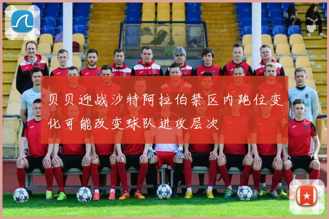 贝贝迎战沙特阿拉伯禁区内跑位变化可能改变球队进攻层次
