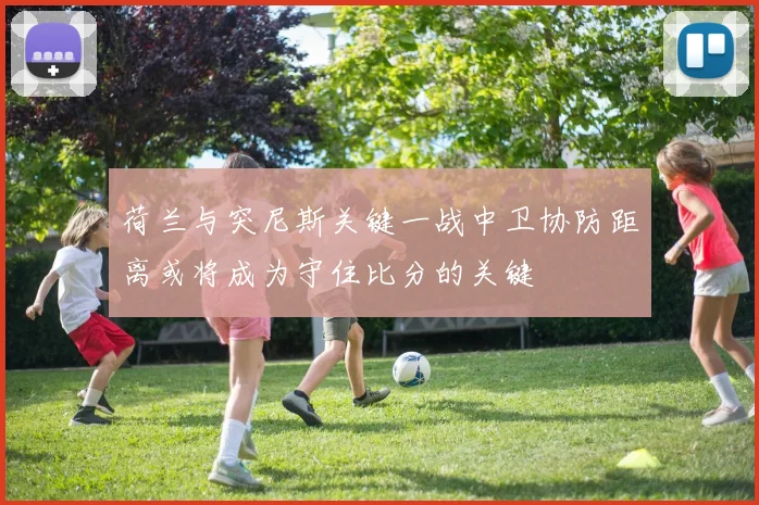 荷兰与突尼斯关键一战中卫协防距离或将成为守住比分的关键