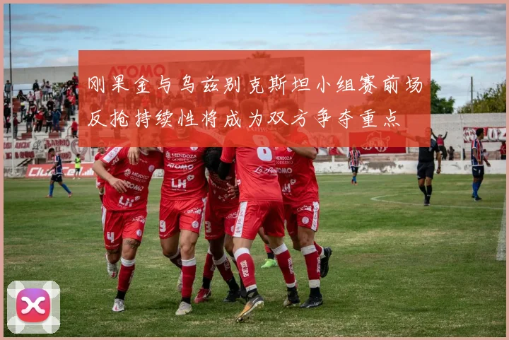 刚果金与乌兹别克斯坦小组赛前场反抢持续性将成为双方争夺重点