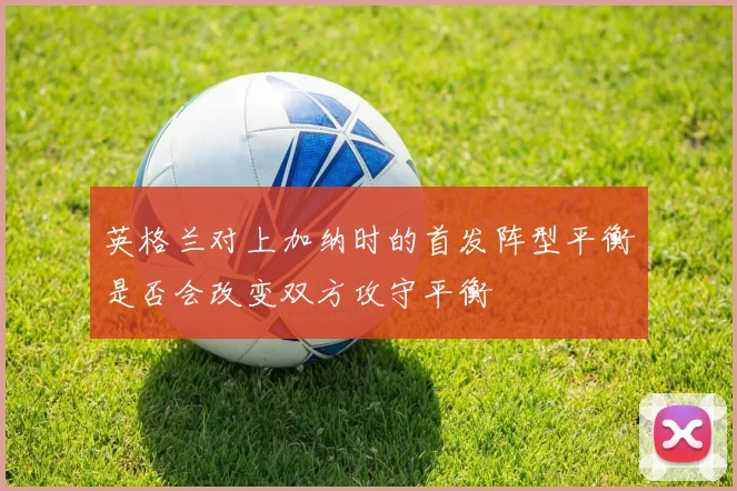英格兰对上加纳时的首发阵型平衡是否会改变双方攻守平衡