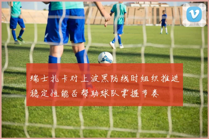 瑞士扎卡对上波黑防线时组织推进稳定性能否帮助球队掌握节奏