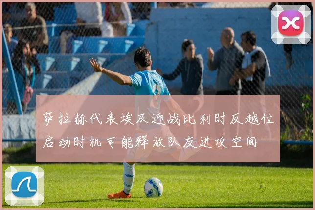 萨拉赫代表埃及迎战比利时反越位启动时机可能释放队友进攻空间