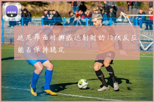 迈尼昂面对挪威远射时的门线反应能否保持稳定
